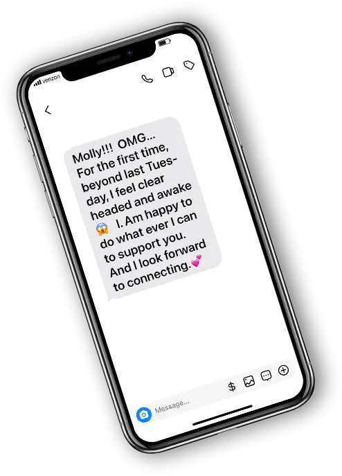 Phone with text: "Molly! OMG...For the first time, beyond last Tuesday, I feel clear headed and awake. I am happy to do what ever I can to support you. And I look forward to connecting."